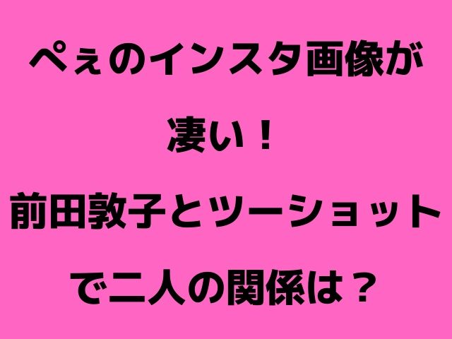 ぺぇのインスタ画像が凄い 前田敦子とツーショットで二人の関係は Geinou Blog